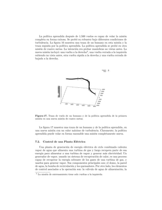 La pol´ıtica aprendida despu´es de 1,500 vuelos es capaz de volar la misi´on
completa en forma exitosa. Se prob´o su robustez bajo diferentes condiciones de
turbulencia. La ﬁgura 16 muestra una traza de un humano en esta misi´on y la
traza seguida por la pol´ıtica aprendida. La pol´ıtica aprendida se prob´o en otra
misi´on de cuatro metas. La intenci´on era probar maniobras no vistas antes. La
nueva misi´on incluy´o: una vuelta a la derecha2
, una vuelta cerrada a la izquierda
subiendo no vista antes, otra vuelta r´apida a la derecha y una vuelta cerrada de
bajada a la derecha.
Human
Clon
0 1000 2000 3000 4000 5000 6000
-4000
-3000
-2000
-1000
0
1000
2000
3000
4000
-250-200-150-100-50050100150200250300350400450500550600650700750
Figura 17. Traza de vuelo de un humano y de la pol´ıtica aprendida de la primera
misi´on en una nueva misi´on de cuatro metas.
La ﬁgura 17 muestra una traza de un humano y de la pol´ıtica aprendida, en
una nueva misi´on con un valor m´aximo de turbulencia. Claramente, la pol´ıtica
aprendida puede volar en forma razonable una misi´on completamente nueva.
7.2. Control de una Planta El´ectrica
Una planta de generaci´on de energ´ıa el´ectrica de ciclo combinado calienta
vapor de agua que alimenta una turbina de gas y luego recupera parte de esa
energ´ıa para alimentar a una turbina de vapor y generar m´as electricidad. Un
generador de vapor, usando un sistema de recuperaci´on de calor, es una proceso
capaz de recuperar la energ´ıa sobrante de los gases de una turbina de gas, y
usarlos para generar vapor. Sus componentes principales son: el domo, la pared
de agua, la bomba de recirculaci´on y los quemadores. Por otro lado, los elementos
de control asociados a la operaci´on son: la v´alvula de agua de alimentaci´on, la
2
La misi´on de entrenamiento tiene solo vueltas a la izquierda.
 