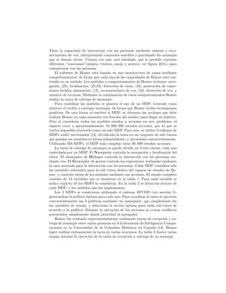 Tiene la capacidad de interactuar con las personas mediante s´ıntesis y reco-
nocimiento de voz, interpretando comandos sencillos y guardando los mensajes
que se desean enviar. Cuenta con una cara simulada, que le permite expresar
diferentes “emociones”(alegr´ıa, tristeza, enojo y neutro), ver ﬁgura 22(b), para
comunicarse con las personas.
El software de Homer est´a basado en una arquitectura de capas mediante
comportamientos, de forma que cada una de las capacidades de Homer est´a con-
tenida en un m´odulo. Los m´odulos o comportamientos de Homer incluyen: nave-
gaci´on, [25], localizaci´on, [25,34], detecci´on de caras, [16], generaci´on de expre-
siones faciales, planeaci´on, [13], reconocimiento de voz, [16], detecci´on de voz, y
monitor de recursos. Mediante la combinaci´on de estos comportamientos Homer
realiza la tarea de entrega de mensajes.
Para coordinar los m´odulos se plantea el uso de un MDP, teniendo como
objetivo el recibir y entregar mensajes, de forma que Homer reciba recompensas
positivas. De esta forma al resolver el MDP, se obtienen las acciones que debe
realizar Homer en cada momento (en funci´on del estado) para llegar al objetivo.
Pero al considerar todos los posibles estados y acciones en este problema, el
espacio crece a aproximadamente 10, 000, 000 estados–acciones, por lo que se
vuelve imposible resolverlo como un s´olo MDP. Para esto, se utiliza el enfoque de
MDPs multi–seccionados [14], dividiendo la tarea en un conjunto de sub–tareas
que puedan ser resueltas en forma independiente, y ejecutadas concurrentemente.
Utilizando MS-MDPs, el MDP m´as complejo tiene 30, 000 estados–acciones.
La tarea de entrega de mensajes se puede dividir en 3 sub–tareas, cada una
controlada por un MDP. El Navegador controla la navegaci´on y localizaci´on del
robot. El manejador de Di´alogos controla la interacci´on con las personas me-
diante voz. El Generador de gestos controla las expresiones realizadas mediante
la cara animada para la interacci´on con las personas. Cada MDP considera s´olo
las variables relevantes para la sub–tarea dentro del espacio de estados de Ho-
mer, y controla varios de los m´odulos mediante sus acciones. El estado completo
consiste de 13 variables que se muestran en la tabla 1. Para cada variable se
indica cual(es) de los MDPs la consideran. En la tabla 2 se listan las accions de
cada MDP, y los m´odulos que las implementan.
Los 3 MDPs se resolvieron utilizando el sistema SPUDD (ver secci´on 5),
generandose la pol´ıtica ´optima para cada uno. Para coordinar la tarea se ejecutan
concurrentemente las 3 pol´ıticas mediante un manejador, que simplemente lee
las variables de estado, y selecciona la acci´on ´optima para cada sub–tarea de
acuerdo a la pol´ıtica. Durante la ejecuci´on de las acciones se evitan conﬂictos
potenciales, simplemente dando prioridad al navegador.
Homer fue evaluado experimentalmente realizando tareas de recepci´on y en-
trega de mensajes entre varias personas en el Laboratorio de Inteligencia Compu-
tacional en la Universidad de la Columbia Brit´anica en Canad´a [14]. Homer
logr´o realizar exitosamente la tarea en varias ocaciones. La tabla 3 ilustra varias
etapas durante la ejecuci´on de la tarea de recepci´on y entrega de un mensaje.
 