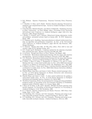 3. R.E. Bellman. Dynamic Programming. Princeton University Press, Princeton,
1957.
4. C. Boutilier, T. Dean, and S. Hanks. Decision theoretic planning: Structural as-
sumptions and computational leverage. Journal of Artiﬁcal Intelligence Research,
11:1–94, 1999.
5. Craig Boutilier, Richard Dearden, and Moise’s Goldszmidt. Exploiting structure
in policy construction. In Chris Mellish, editor, Proceedings of the Fourteenth
International Joint Conference on Artiﬁcial Intelligence, pages 1104–1111, San
Francisco, 1995. Morgan Kaufmann.
6. I. Bratko, T. Urban˘ci˘c, and C. Sammut. Behavioural cloning: phenomena, results
and problems. automated systems based on human skill. In IFAC Symposium,
Berlin, 1998.
7. D. Chapman and L. Kaelbling. Input generalization in delayed reinforcement lear-
ning: an algorithm and performance comparison. In Proc. of the International
Joint Conference on Artiﬁcial Intelligence, pages 726–731, San Francisco, 1991.
Morgan Kaufmann.
8. N. Charness. Human chess skill. In P.W. Frey, editor, Chess skill in man and
machine, pages 35–53. Springer-Verlag, 1977.
9. G.F. Cooper and E. Herskovits. A bayesian method for the induction of probabi-
listic networks from data. Machine Learning, 9(4):309–348, 1992.
10. A. de Groot. Thought and Choice in Chess. Mouton, The Hague, 1965.
11. T. Dietterich. Hierarchical reinforcement learning with the maxq value function
decomposition. Journal of Artiﬁcial Intelligence Research, 13:227–303, 2000.
12. T.G. Dietterich. Hierarchical reinforcement learning with the maxq value function
decomposition. Journal of Artiﬁcial Intelligence Research, 13:227–303, 2000.
13. P. Elinas, J. Hoey, D. Lahey, J. Montgomery, D. Murray, S. Se, and J.J. Little.
Waiting with Jose, a vision based mobile robot. In Proc. of the IEEE International
Conference on Robotics & Automation (ICRA ’02), Washington, D.C., May 2002.
14. P. Elinas, L.E. Sucar, J. Hoey, and A. Reyes. A decision-theoretic approach for task
coordination in mobile robots. In Proc. IEEE Robot Human Interaction (RoMan),
Japan, September 2004.
15. Pantelis Elinas, Jesse Hoey, and James J. Little. Human oriented messenger robot.
In Proc. of AAAI Spring Symposium on Human Interaction with Autonomous
Systems, Stanford, CA, March 2003.
16. Pantelis Elinas and James J. Little. A robot control architecture for guiding a
vision-based mobile robot. In Proc. of AAAI Spring Symposium in Intelligent
Distributed and Embedded Systems, Stanford, CA, March 2002.
17. The Elvira Consortium. Elvira: An environment for creating and using probabilistic
graphical models. In Proceedings of the First European Workshop on Probabilistic
graphical models (PGM’02), pages 1–11, Cuenca, Spain, 2002.
18. J. Hoey, R. St-Aubin, A. Hu, and C. Boutilier. SPUDD: Stochastic planning using
decision diagrams. In Proceedings of International Conference on Uncertainty in
Artiﬁcial Intelligence (UAI ’99), Stockholm, 1999.
19. R. A. Howard. Dynamic Programming and Markov Processes. MIT Press, Cam-
bridge, Mass., U.S.A., 1960.
20. L.P. Kaelbling, M.L. Littman, and A.R. Cassandra. Planning and acting in par-
tially observable stochastic domains. Artiﬁcial Intelligence, 101(1-2), 1998.
21. L.P. Kaelbling, M.L. Littman, and A.R. Cassandra. Planning and acting in par-
tially observable stochastic domains. Artiﬁcial Intelligence, 101(1-2), 1998.
 
