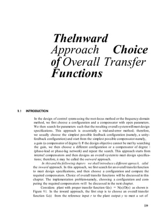 Thelnward 
Approach Choice 
of Overall Transfer 
Functions 
9 .1 INTRODUCTION 
In the design of control systems using the root-locus method or the frequency-domain 
method, we first choose a configuration and a compensator with open parameters. 
We then search for parameters such that the resulting overall system will meet design 
specifications. This approach is essentially a trial-and-error method; therefore, 
we usually choose the simplest possible feedback configuration (namely, a unity-feedback 
configuration) and start from the simplest possible compensator-namely, 
a gain (a compensator of degree O). If the design objective cannot be met by searching 
the gain, we then choose a different configuration or a compensator of degree 1 
(phase-lead or phase-lag network) and repeat the search. This approach starts from 
interna! compensators and then designs an overall system to meet design specifica-tions; 
therefore, it may be called the outward approach. 
In this and the following chapters we shall introduce a different approac h, called 
the inward approach. In this approach, we first search for an overall transfer function 
to meet design specifications, and then choose a configuration and compute the 
required compensators. Choice of overall transfer functions will be discussed in this 
chapter. The implementation problem-namely, choosing a configuration and com-puting 
the required compensators -will be discussed in the next chapter. 
Considera plant with proper transfer function G(s) = N(s)/D(s) as shown in 
Figure 9. l. In the inward approach, the first step is to choose an overall transfer 
function G0(s) from the reference input r to the plant output y to meet a set of 
339 
 