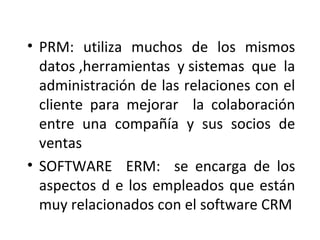 • PRM: utiliza muchos de los mismos
datos ,herramientas y sistemas que la
administración de las relaciones con el
cliente para mejorar la colaboración
entre una compañía y sus socios de
ventas
• SOFTWARE ERM: se encarga de los
aspectos d e los empleados que están
muy relacionados con el software CRM
 