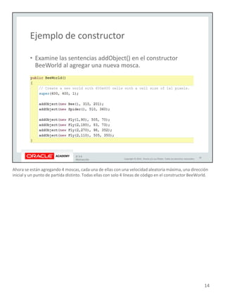Ahora se están agregando 4 moscas, cada una de ellas con una velocidad aleatoria máxima, una dirección
inicial y un punto de partida distinto. Todas ellas con solo 4 líneas de código en el constructor BeeWorld.
14
 