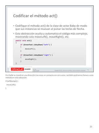 Si el bebé se movió en una dirección tras estar en contacto con otro actor, también podríamos llamar a este
método en esta ubicación.
if (leftBump()) {
moveLeft();
}
21
 