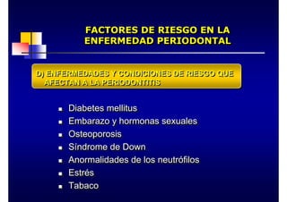 FACTORES DE RIESGO EN LA
ENFERMEDAD PERIODONTAL
FACTORES DE RIESGO EN LA
FACTORES DE RIESGO EN LA
ENFERMEDAD PERIODONTAL
ENFERMEDAD PERIODONTAL
„ Diabetes mellitus
„ Embarazo y hormonas sexuales
„ Osteoporosis
„ Síndrome de Down
„ Anormalidades de los neutrófilos
„ Estrés
„ Tabaco
„
„ Diabetes mellitus
Diabetes mellitus
„
„ Embarazo y hormonas sexuales
Embarazo y hormonas sexuales
„
„ Osteoporosis
Osteoporosis
„
„ S
Sí
índrome de
ndrome de Down
Down
„
„ Anormalidades de los neutr
Anormalidades de los neutró
ófilos
filos
„
„ Estr
Estré
és
s
„
„ Tabaco
Tabaco
D) ENFERMEDADES Y CONDICIONES DE RIESGO QUE
AFECTAN A LA PERIODONTITIS
D) ENFERMEDADES Y CONDICIONES DE RIESGO QUE
D) ENFERMEDADES Y CONDICIONES DE RIESGO QUE
AFECTAN A LA PERIODONTITIS
AFECTAN A LA PERIODONTITIS
 