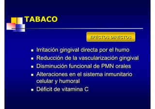 TABACO
TABACO
TABACO
„ Irritación gingival directa por el humo
„ Reducción de la vascularización gingival
„ Disminución funcional de PMN orales
„ Alteraciones en el sistema inmunitario
celular y humoral
„ Déficit de vitamina C
„
„ Irritaci
Irritació
ón gingival directa por el humo
n gingival directa por el humo
„
„ Reducci
Reducció
ón de la vascularizaci
n de la vascularizació
ón gingival
n gingival
„
„ Disminuci
Disminució
ón funcional de PMN orales
n funcional de PMN orales
„
„ Alteraciones en el sistema inmunitario
Alteraciones en el sistema inmunitario
celular y humoral
celular y humoral
„
„ D
Dé
éficit de vitamina C
ficit de vitamina C
EFECTOS DIRECTOS
EFECTOS DIRECTOS
EFECTOS DIRECTOS
 