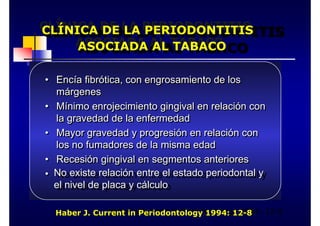 CLÍNICA DE LA PERIODONTITIS
ASOCIADA AL TABACO
CLÍNICA DE LA PERIODONTITIS
CLÍNICA DE LA PERIODONTITIS
CLÍNICA DE LA PERIODONTITIS
ASOCIADA AL TABACO
ASOCIADA AL TABACO
ASOCIADA AL TABACO
• Encía fibrótica, con engrosamiento de los
márgenes
• Mínimo enrojecimiento gingival en relación con
la gravedad de la enfermedad
• Mayor gravedad y progresión en relación con
los no fumadores de la misma edad
• Recesión gingival en segmentos anteriores
• No existe relación entre el estado periodontal y
el nivel de placa y cálculo
•
• Encía fibrótica, con engrosamiento de los
Encía fibrótica, con engrosamiento de los
márgenes
márgenes
•
• Mínimo enrojecimiento gingival en relación con
Mínimo enrojecimiento gingival en relación con
la gravedad de la enfermedad
la gravedad de la enfermedad
•
• Mayor gravedad y progresión en relación con
Mayor gravedad y progresión en relación con
los no fumadores de la misma edad
los no fumadores de la misma edad
•
• Recesión gingival en segmentos anteriores
Recesión gingival en segmentos anteriores
•
• No existe relación entre el estado periodontal y
No existe relación entre el estado periodontal y
el nivel de placa y cálculo
el nivel de placa y cálculo
Haber J Current in Periodontology 1994: 12-8
Haber J. Current in Periodontology 1994: 12-8
 