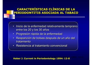 CARACTERÍSTICAS CLÍNICAS DE LA
PERIODONTITIS ASOCIADA AL TABACO
CARACTERÍSTICAS CLÍNICAS DE LA
CARACTERÍSTICAS CLÍNICAS DE LA
PERIODONTITIS ASOCIADA AL TABACO
PERIODONTITIS ASOCIADA AL TABACO
• Inicio de la enfermedad relativamente temprano,
entre los 20 y los 30 años
• Progresión rápida de la enfermedad
• Reaparición de bolsas después de un año del
tratamiento
• Resistencia al tratamiento convencional
•
• Inicio de la enfermedad relativamente temprano,
Inicio de la enfermedad relativamente temprano,
entre los 20 y los 30 años
entre los 20 y los 30 años
•
• Progresión rápida de la enfermedad
Progresión rápida de la enfermedad
•
• Reaparición de bolsas después de un año del
Reaparición de bolsas después de un año del
tratamiento
tratamiento
•
• Resistencia al tratamiento convencional
Resistencia al tratamiento convencional
Haber J Current in Periodontology 1994: 12-8
Haber J. Current in Periodontology 1994: 12-8
 