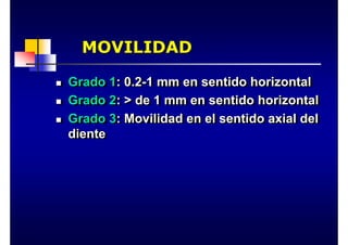 MOVILIDAD
MOVILIDAD
„ Grado 1: 0.2-1 mm en sentido horizontal
„ Grado 2: > de 1 mm en sentido horizontal
„ Grado 3: Movilidad en el sentido axial del
diente
„
„ Grado 1
Grado 1: 0.2
: 0.2-
-1
1 mm
mm en sentido horizontal
en sentido horizontal
„
„ Grado 2
Grado 2: > de 1
: > de 1 mm
mm en sentido horizontal
en sentido horizontal
„
„ Grado 3
Grado 3: Movilidad en el sentido axial del
: Movilidad en el sentido axial del
diente
diente
 