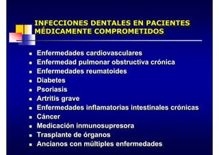 INFECCIONES DENTALES EN PACIENTES
MÉDICAMENTE COMPROMETIDOS
INFECCIONES DENTALES EN PACIENTES
MÉDICAMENTE COMPROMETIDOS
„ Enfermedades cardiovasculares
„ Enfermedad pulmonar obstructiva crónica
„ Enfermedades reumatoides
„ Diabetes
„ Psoriasis
„ Artritis grave
„ Enfermedades inflamatorias intestinales crónicas
„ Cáncer
„ Medicación inmunosupresora
„ Trasplante de órganos
„ Ancianos con múltiples enfermedades
„ Enfermedades cardiovasculares
„ Enfermedad pulmonar obstructiva crónica
„ Enfermedades reumatoides
„ Diabetes
„ Psoriasis
„ Artritis grave
„ Enfermedades inflamatorias intestinales crónicas
„ Cáncer
„ Medicación inmunosupresora
„ Trasplante de órganos
„ Ancianos con múltiples enfermedades
 