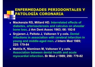 ENFERMEDADES PERIODONTALES Y
PATOLOGÍA CORONARIA
ENFERMEDADES PERIODONTALES Y
PATOLOGÍA CORONARIA
„ Mackenzie RS, Millard HD. Interrelated effects of
diabetes, arteriosclerosis and calculus on alveolar
bone loss. J Am Dent Assoc 1963; 66: 192-8
„ Sryjanen J, Peltota J, Valtonen V y cols. Dental
infections in association with cerebral infarction in
young and middle-aged men. J Intern Med 1989;
225: 179-84
„ Mattila K, Nieminen M, Valtonen V y cols.
Association between dental health and acute
myocardial infarction. Br Med J 1989; 298: 779-82
„ Mackenzie RS, Millard HD. Interrelated effects of
diabetes, arteriosclerosis and calculus on alveolar
bone loss. J Am Dent Assoc 1963; 66: 192-8
„ Sryjanen J, Peltota J, Valtonen V y cols. Dental
infections in association with cerebral infarction in
young and middle-aged men. J Intern Med 1989;
225: 179-84
„ Mattila K, Nieminen M, Valtonen V y cols.
Association between dental health and acute
myocardial infarction. Br Med J 1989; 298: 779-82
 