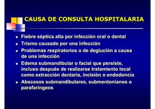 CAUSA DE CONSULTA HOSPITALARIA
CAUSA DE CONSULTA HOSPITALARIA
„ Fiebre séptica alta por infección oral o dental
„ Trismo causado por una infección
„ Problemas respiratorios o de deglución a causa
de una infección
„ Edema submandibular o facial que persiste,
incluso después de realizarse tratamiento local
como extracción dentaria, incisión o endodoncia
„ Abscesos submandibulares, submentonianos o
parafaríngeos
„ Fiebre séptica alta por infección oral o dental
„ Trismo causado por una infección
„ Problemas respiratorios o de deglución a causa
de una infección
„ Edema submandibular o facial que persiste,
incluso después de realizarse tratamiento local
como extracción dentaria, incisión o endodoncia
„ Abscesos submandibulares, submentonianos o
parafaríngeos
 