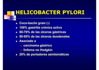 HELICOBACTER PYLORI
HELICOBACTER PYLORI
„ Coco-bacilo gram (-)
„ 100% gastritis crónica activa
„ 60-70% de las úlceras gástricas
„ 90-95% de las úlceras duodenales
„ Asociado a
„ carcinoma gástrico
„ linfoma no Hodgkin
„ 20% de portadores asintomáticos
„ Coco-bacilo gram (-)
„ 100% gastritis crónica activa
„ 60-70% de las úlceras gástricas
„ 90-95% de las úlceras duodenales
„ Asociado a
„ carcinoma gástrico
„ linfoma no Hodgkin
„ 20% de portadores asintomáticos
 