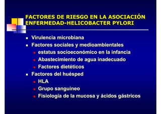 FACTORES DE RIESGO EN LA ASOCIACIÓN
ENFERMEDAD-HELICOBACTER PYLORI
FACTORES DE RIESGO EN LA ASOCIACIÓN
ENFERMEDAD-HELICOBACTER PYLORI
„ Virulencia microbiana
„ Factores sociales y medioambientales
„ estatus socioeconómico en la infancia
„ Abastecimiento de agua inadecuado
„ Factores dietéticos
„ Factores del huésped
„ HLA
„ Grupo sanguineo
„ Fisiología de la mucosa y ácidos gástricos
„ Virulencia microbiana
„ Factores sociales y medioambientales
„ estatus socioeconómico en la infancia
„ Abastecimiento de agua inadecuado
„ Factores dietéticos
„ Factores del huésped
„ HLA
„ Grupo sanguineo
„ Fisiología de la mucosa y ácidos gástricos
 