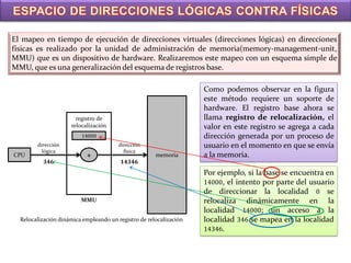 El mapeo en tiempo de ejecución de direcciones virtuales (direcciones lógicas) en direcciones
físicas es realizado por la unidad de administración de memoria(memory-management-unit,
MMU) que es un dispositivo de hardware. Realizaremos este mapeo con un esquema simple de
MMU, que es una generalización del esquema de registros base.

                                                                    Como podemos observar en la figura
                                                                    este método requiere un soporte de
                                                                    hardware. El registro base ahora se
                       registro de                                  llama registro de relocalización, el
                     relocalización                                 valor en este registro se agrega a cada
                         14000                                      dirección generada por un proceso de
        dirección                       dirección                   usuario en el momento en que se envía
          lógica                          física
CPU                        +                          memoria       a la memoria.
           346                          14346
                                                                    Por ejemplo, si la base se encuentra en
                                                                    14000, el intento por parte del usuario
                                                                    de direccionar la localidad 0 se
                         MMU                                        relocaliza dinámicamente en la
                                                                    localidad 14000; un acceso a la
  Relocalización dinámica empleando un registro de relocalización   localidad 346 se mapea en la localidad
                                                                    14346.
 