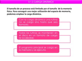9.1.3 CARGA DINÁMICA

El tamaño de un proceso está limitado por el tamaño de la memoria
física. Para conseguir una mejor utilización del espacio de memoria,
podemos emplear la carga dinámica.

            Con la carga dinámica una rutina
            no se carga sino hasta que sea
            llamada.


            Todas las rutinas se mantienen en
            el disco en un formato de carga
            re localizable.



            El programa principal se carga en
            la memoria y se ejecuta.
 