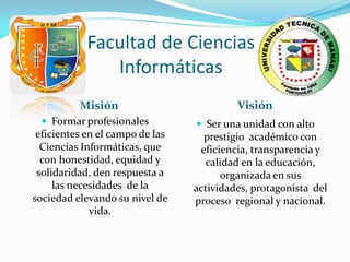 Facultad de Ciencias
               Informáticas
          Misión                          Visión
  Formar profesionales           Ser una unidad con alto
 eficientes en el campo de las     prestigio académico con
  Ciencias Informáticas, que      eficiencia, transparencia y
  con honestidad, equidad y        calidad en la educación,
 solidaridad, den respuesta a          organizada en sus
     las necesidades de la       actividades, protagonista del
sociedad elevando su nivel de    proceso regional y nacional.
             vida.
 