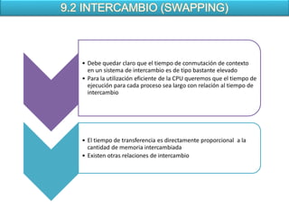 9.2 INTERCAMBIO (SWAPPING)



   • Debe quedar claro que el tiempo de conmutación de contexto
     en un sistema de intercambio es de tipo bastante elevado
   • Para la utilización eficiente de la CPU queremos que el tiempo de
     ejecución para cada proceso sea largo con relación al tiempo de
     intercambio




   • El tiempo de transferencia es directamente proporcional a la
     cantidad de memoria intercambiada
   • Existen otras relaciones de intercambio
 