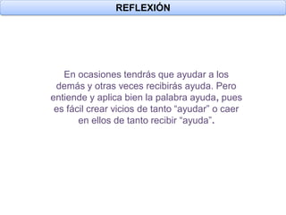 REFLEXIÓN




   En ocasiones tendrás que ayudar a los
 demás y otras veces recibirás ayuda. Pero
entiende y aplica bien la palabra ayuda, pues
 es fácil crear vicios de tanto “ayudar” o caer
       en ellos de tanto recibir “ayuda”.
 
