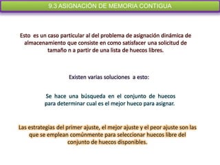 9.3 ASIGNACIÓN DE MEMORIA CONTIGUA



Esto es un caso particular al del problema de asignación dinámica de
  almacenamiento que consiste en como satisfacer una solicitud de
           tamaño n a partir de una lista de huecos libres.



                     Existen varias soluciones a esto:


          Se hace una búsqueda en el conjunto de huecos
          para determinar cual es el mejor hueco para asignar.


Las estrategias del primer ajuste, el mejor ajuste y el peor ajuste son las
    que se emplean comúnmente para seleccionar huecos libre del
                     conjunto de huecos disponibles.
 