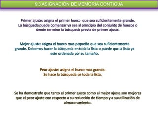 9.3 ASIGNACIÓN DE MEMORIA CONTIGUA


   Primer ajuste: asigna el primer hueco que sea suficientemente grande.
  La búsqueda puede comenzar ya sea al principio del conjunto de huecos o
            donde termino la búsqueda previa de primer ajuste.


   Mejor ajuste: asigna el hueco mas pequeño que sea suficientemente
grande. Debemos hacer la búsqueda en toda la lista o puede que la lista ya
                      este ordenada por su tamaño.



                Peor ajuste: asigna el hueco mas grande.
                  Se hace la búsqueda de toda la lista.



Se ha demostrado que tanto el primer ajuste como el mejor ajuste son mejores
 que el peor ajuste con respecto a su reducción de tiempo y a su utilización de
                               almacenamiento.
 