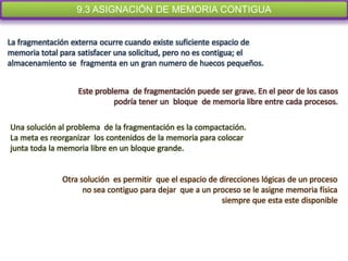 9.3 ASIGNACIÓN DE MEMORIA CONTIGUA
        Los algoritmos que se acaban de presentar de una fragmentación externa.


La fragmentación externa ocurre cuando existe suficiente espacio de
memoria total para satisfacer una solicitud, pero no es contigua; el
almacenamiento se fragmenta en un gran numero de huecos pequeños.


                  Este problema de fragmentación puede ser grave. En el peor de los casos
                            podría tener un bloque de memoria libre entre cada procesos.

Una solución al problema de la fragmentación es la compactación.
La meta es reorganizar los contenidos de la memoria para colocar
junta toda la memoria libre en un bloque grande.


              Otra solución es permitir que el espacio de direcciones lógicas de un proceso
                    no sea contiguo para dejar que a un proceso se le asigne memoria física
                                                           siempre que esta este disponible
 
