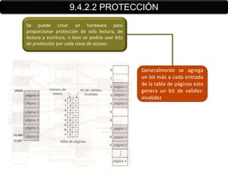 9.4.2.2 PROTECCIÓN
Se puede crear un hardware para
proporcionar protección de solo lectura, de
lectura y escritura, o bien se podría usar bits
de protección por cada clase de acceso.




                                                  Generalmente se agrega
                                                  un bit más a cada entrada
                                                  de la tabla de páginas esto
                                                  genera un bit de validez-
                                                  invalidez
 