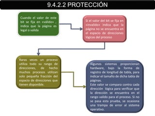 9.4.2.2 PROTECCIÓN
Cuando el valor de este
bit se fija en «válido» ,    Si el valor del bit se fija en
indica que la página es      «invalido» indica que la
legal o valida               página no se encuentra en
                             el espacio de direcciones
                             lógicas del proceso




Raras veces un proceso
utiliza todo su rango de        Algunos sistemas proporcionan
direcciones, de hecho           hardware, bajo la forma de
muchos procesos utilizan        registro de longitud de tabla, para
solo pequeña fracción del       indicar el tamaño de dicha tabla de
espacio de direcciones que      páginas.
tienen disponible.              Este valor se compara contra cada
                                dirección lógica para verificar que
                                la dirección se encuentra en el
                                rango valido para el proceso. Si no
                                se pasa esta prueba, se ocasiona
                                una trampa de error al sistema
                                operativo.
 