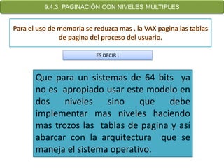 9.4.3. PAGINACIÓN CON NIVELES MÚLTIPLES




                ES DECIR :



Que para un sistemas de 64 bits ya
no es apropiado usar este modelo en
dos    niveles   sino    que   debe
implementar mas niveles haciendo
mas trozos las tablas de pagina y así
abarcar con la arquitectura que se
maneja el sistema operativo.
 