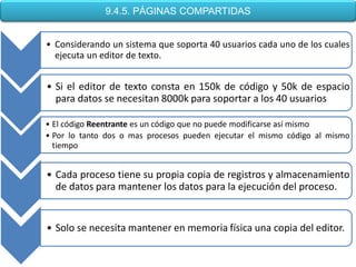 9.4.5. PÁGINAS COMPARTIDAS


• Considerando un sistema que soporta 40 usuarios cada uno de los cuales
  ejecuta un editor de texto.


• Si el editor de texto consta en 150k de código y 50k de espacio
  para datos se necesitan 8000k para soportar a los 40 usuarios

• El código Reentrante es un código que no puede modificarse así mismo
• Por lo tanto dos o mas procesos pueden ejecutar el mismo código al mismo
  tiempo


• Cada proceso tiene su propia copia de registros y almacenamiento
  de datos para mantener los datos para la ejecución del proceso.


• Solo se necesita mantener en memoria física una copia del editor.
 