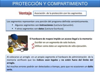PROTECCIÓN Y COMPARTIMIENTO
                         Asociación de la protección con los segmentos


Los segmentos representan una porción del programa definida semánticamente.
      Algunos segmentos son instrucciones (Lectura-Ejecución).
      Y otros segmentos son datos (Lectura-Escritura).



                     El hardware de mapeo impide un acceso ilegal a la memoria:
                          Escribir en un segmento de solo lectura.
                          Utilizar como dato un segmento de sólo ejecución.



Al colocarse un arreglo en un propio segmento el hardware de administración de la
memoria verificará que los índices sean legales y no estén fuera del límite del
arreglo.
Así muchos errores podrán ser detectados a tiempo, para que no ocasionen un daño
serio.
 