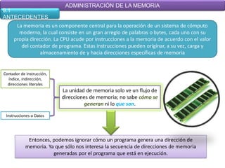 ADMINISTRACIÓN DE LA MEMORIA
9.1
ANTECEDENTES
      La memoria es un componente central para la operación de un sistema de cómputo
       moderno, la cual consiste en un gran arreglo de palabras o bytes, cada uno con su
     propia dirección. La CPU acude por instrucciones a la memoria de acuerdo con el valor
        del contador de programa. Estas instrucciones pueden originar, a su vez, carga y
                 almacenamiento de y hacia direcciones específicas de memoria


Contador de instrucción,
  índice, indirección,
  direcciones literales
                           La unidad de memoria solo ve un flujo de
                           direcciones de memoria; no sabe cómo se
                                     generan ni lo que son.

 Instrucciones o Datos




             Entonces, podemos ignorar cómo un programa genera una dirección de
            memoria. Ya que sólo nos interesa la secuencia de direcciones de memoria
                       generadas por el programa que está en ejecución.
 