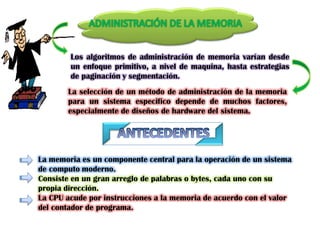 Los algoritmos de administración de memoria varían desde
        un enfoque primitivo, a nivel de maquina, hasta estrategias
        de paginación y segmentación.
       La selección de un método de administración de la memoria
       para un sistema especifico depende de muchos factores,
       especialmente de diseños de hardware del sistema.




La memoria es un componente central para la operación de un sistema
de computo moderno.
Consiste en un gran arreglo de palabras o bytes, cada uno con su
propia dirección.
La CPU acude por instrucciones a la memoria de acuerdo con el valor
del contador de programa.
 