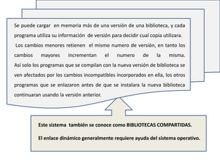 Se puede cargar en memoria más de una versión de una biblioteca, y cada
programa utiliza su información de versión para decidir cual copia utilizara.
Los cambios menores retienen el mismo numero de versión, en tanto los
cambios     mayores     incrementan       el   numero     de     la   misma.
Así solo los programas que se compilan con la nueva versión de biblioteca se
ven afectados por los cambios incompatibles incorporados en ella, los otros
programas que se enlazaron antes de que se instalara la nueva biblioteca
continuaran usando la versión anterior.




           Este sistema también se conoce como BIBLIOTECAS COMPARTIDAS.

           El enlace dinámico generalmente requiere ayuda del sistema operativo.
 