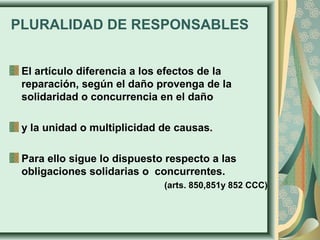 PLURALIDAD DE RESPONSABLES
El artículo diferencia a los efectos de la
reparación, según el daño provenga de la
solidaridad o concurrencia en el daño
y la unidad o multiplicidad de causas.
Para ello sigue lo dispuesto respecto a las
obligaciones solidarias o concurrentes.
(arts. 850,851y 852 CCC)
 