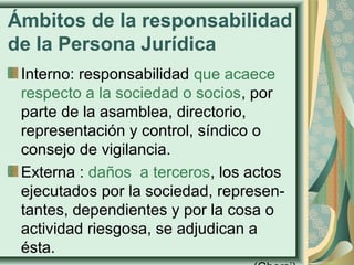 Ámbitos de la responsabilidad
de la Persona Jurídica
Interno: responsabilidad que acaece
respecto a la sociedad o socios, por
parte de la asamblea, directorio,
representación y control, síndico o
consejo de vigilancia.
Externa : daños a terceros, los actos
ejecutados por la sociedad, represen-
tantes, dependientes y por la cosa o
actividad riesgosa, se adjudican a
ésta.
 