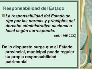 Responsabilidad del Estado
La responsabilidad del Estado se
rige por las normas y principios del
derecho administrativo nacional o
local según corresponda.
(art. 1765 CCC)
De lo dispuesto surge que el Estado,
provincial, municipal puede regular
su propia responsabilidad
patrimonial
 
