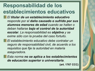 Responsabilidad de los
establecimientos educativos
El titular de un establecimiento educativo
responde por el daño causado o sufrido por sus
alumnos menores de edad cuando se hallen o
deban hallarse bajo el control de la autoridad
escolar. La responsabilidad es objetiva y se
exime sólo con la prueba del caso fortuito.
El establecimiento educativo debe contratar un
seguro de responsabilidad civil, de acuerdo a los
requisitos que fije la autoridad en materia
aseguradora.
Esta norma no se aplica a los establecimientos
de educación superior o universitaria.
(art. 1767 CCC)
 