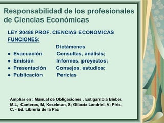 Responsabilidad de los profesionales
de Ciencias Económicas
Ampliar en : Manual de Obligaciones . Estigarribia Bieber,
M.L, Canteros, M, Keselman, S; Glibota Landriel, V; Piris,
C. - Ed. Librería de la Paz
 