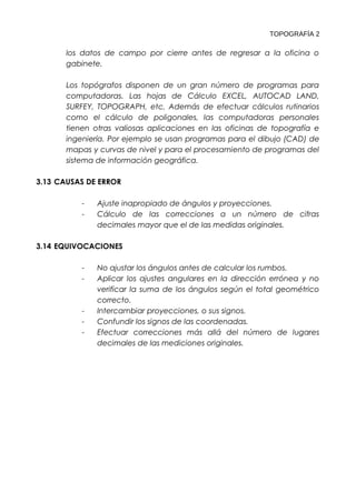TOPOGRAFÍA 2 
los datos de campo por cierre antes de regresar a la oficina o 
gabinete. 
Los topógrafos disponen de un gran número de programas para 
computadoras. Las hojas de Cálculo EXCEL, AUTOCAD LAND, 
SURFEY, TOPOGRAPH, etc. Además de efectuar cálculos rutinarios 
como el cálculo de poligonales, las computadoras personales 
tienen otras valiosas aplicaciones en las oficinas de topografía e 
ingeniería. Por ejemplo se usan programas para el dibujo (CAD) de 
mapas y curvas de nivel y para el procesamiento de programas del 
sistema de información geográfica. 
3.13 CAUSAS DE ERROR 
- Ajuste inapropiado de ángulos y proyecciones. 
- Cálculo de las correcciones a un número de cifras 
decimales mayor que el de las medidas originales. 
3.14 EQUIVOCACIONES 
- No ajustar los ángulos antes de calcular los rumbos. 
- Aplicar los ajustes angulares en la dirección errónea y no 
verificar la suma de los ángulos según el total geométrico 
correcto. 
- Intercambiar proyecciones, o sus signos. 
- Confundir los signos de las coordenadas. 
- Efectuar correcciones más allá del número de lugares 
decimales de las mediciones originales. 
 