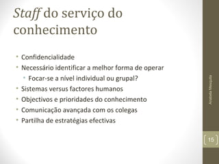 Staff do serviço do
conhecimento
• Confidencialidade
• Necessário identificar a melhor forma de operar
• Focar-se a nível individual ou grupal?
• Sistemas versus factores humanos
• Objectivos e prioridades do conhecimento
• Comunicação avançada com os colegas
• Partilha de estratégias efectivas
AnabelaMesquita
15
 