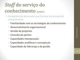 Staff do serviço do
conhecimento (cont.)
• Competências do pessoal que fornece um serviço de
conhecimento:
• Familiaridade com as tecnologias do conhecimento
• Desenvolvimento organizacional
• Gestão de projectos
• Consulta de peritos
• Capacidades interpessoais
• Capacidades analíticas e conceptuais
• Capacidade de liderança e de gestão
AnabelaMesquita
16
 