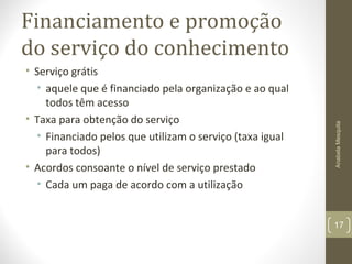 Financiamento e promoção
do serviço do conhecimento
• Serviço grátis
• aquele que é financiado pela organização e ao qual
todos têm acesso
• Taxa para obtenção do serviço
• Financiado pelos que utilizam o serviço (taxa igual
para todos)
• Acordos consoante o nível de serviço prestado
• Cada um paga de acordo com a utilização
AnabelaMesquita
17
 