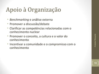 Apoio à Organização
• Benchmarking e análise externa
• Promover a discussão/debate
• Clarificar as competências relacionadas com o
conhecimento nuclear
• Promover o conceito, a cultura e o valor do
conhecimento
• Incentivar a comunidade e o compromisso com o
conhecimento
AnabelaMesquita
18
 
