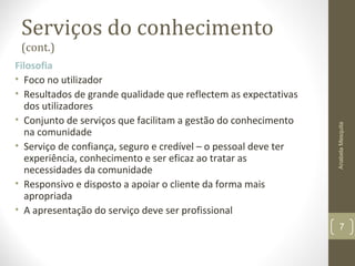 Serviços do conhecimento
(cont.)
Filosofia
• Foco no utilizador
• Resultados de grande qualidade que reflectem as expectativas
dos utilizadores
• Conjunto de serviços que facilitam a gestão do conhecimento
na comunidade
• Serviço de confiança, seguro e credível – o pessoal deve ter
experiência, conhecimento e ser eficaz ao tratar as
necessidades da comunidade
• Responsivo e disposto a apoiar o cliente da forma mais
apropriada
• A apresentação do serviço deve ser profissional
AnabelaMesquita
7
 