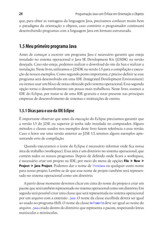 Programação Java com Ênfase em Orientação a Objetos24
que, para obter as vantagens da linguagem Java, precisamos conhecer muito bem
o paradigma da orientação a objetos, caso contrário o programador continuará
desenvolvendo programas com a linguagem Java em formato estruturado.
1.5 Meu primeiro programa Java
Antes de começar a escrever um programa Java é necessário garantir que esteja
instalado no sistema operacional o Java SE Development Kit (J2SDK) na versão
desejada. Caso não esteja, podemos realizar o download do site da Sun e realizar a
instalação.Neste livro,utilizamos o J2SDK na versão1.5 para a compilação e execu-
ção de nossos exemplos.Como segundo ponto importante,é preciso definir se esse
programa será desenvolvido em uma IDE (Integrated Development Environment)
ou iremos usar um bloco de notas oferecido pelo sistema operacional.Essa segunda
opção torna o desenvolvimento um pouco mais trabalhoso. Neste livro, usamos a
IDE do Eclipse, por tratar-se de uma IDE gratuita e estar presente nas principais
empresas de desenvolvimento de sistemas e instituições de ensino.
1.5.1 Dicas para o uso da IDE Eclipse
É importante observar que antes da execução do Eclipse precisamos garantir que
a versão 1.5 do J2SE ou superior já tenha sido instalada no computador. Alguns
métodos e classes usados nos exemplos deste livro fazem referência a essa versão.
Caso o leitor use uma versão anterior ao J2SE 1.5, teremos alguns exemplos apre-
sentando erro de compilação.
Quando executamos o ícone do Eclipse é necessário informar onde fica nossa
área de trabalho (workspace). Essa área é um diretório no sistema operacional, que
contém todos os nossos programas. Depois de definido onde ficará a workspace,
é necessário criar um projeto na IDE, por meio do menu de opções File > New >
Project > Java Project. Podemos dar o nome de livroJava ou qualquer outro nome
para nosso projeto. Lembre-se de que esse nome de projeto também será represen-
tado no sistema operacional como um diretório.
A partir desse momento devemos clicar em cima do nome do projeto e criar um
pacote que será também representado no sistema operacional como um diretório.Em
seguida será possível criar uma classe que será representada no sistema operacional
por um arquivo com a extensão .java. O nome da classe escolhida deverá ser igual
ao usado no programa 01.01. O nome da classe HelloWorld deve ser igual ao nome do
arquivo .java criado dentro do diretório que representa o pacote, respeitando letras
maiúsculas e minúsculas.
 