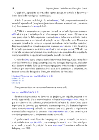 Programação Java com Ênfase em Orientação a Objetos26
O capítulo 2 apresenta os comandos import e package. O capítulo 3 descreve de
forma detalhada o código de inicialização.
A linha 3 apresenta a definição do método main().Todo programa desenvolvido
para desktop ou batch (programas Java executados sem interatividade com o usu-
ário) deve ter o método main() definido.
AJVM inicia a execução do programa a partir desse método.Apalavra reservada
public define que o método pode ser chamado por qualquer outro objeto e, nesse
caso, quem o faz é a JVM. A palavra reservada static define que o método poderá
ser executado sem a necessidade de criação de um objeto da classe. Um objeto
representa o modelo da classe em tempo de execução, e este livro realiza uma abor-
dagem completa desse conceito.A palavra reservada void informa o tipo de retorno
do método que, no caso do método main(), deve ser sempre void. A JVM não está
preparada para receber valores de retorno do programa executado. Em seguida, há
o nome do método e o parâmetro que recebe quando executado.
O método main() aceita um parâmetro do tipo vetor de strings.Cada string desse
array pode representar um parâmetro passado na execução do programa.Dessa for-
ma,é possível mudar o fluxo de execução do programa considerando os parâmetros
recebidos por meio desse parâmetro. Para usar esses parâmetros o programa Java
deve ser executado da seguinte forma, em uma linha de comando:
D:workspacelivro>java -cp . modulo01.HelloWorld 10 20
Parâmetro 01: 10
Parâmetro 02: 20
Hello World
É importante observar que antes de executar o comando
java -cp . modulo01.HelloWorld 10 20
devemos nos posicionar no diretório do projeto e, em seguida, executar o co-
mando apresentado. Neste exemplo temos o diretório D:workspacelivro>. Pode ser
que esse diretório seja diferente, dependendo do ambiente do leitor. Outro ponto
importante é o diretório que representa o nome do pacote. No diretório do pacote
(neste exemplo, modulo01) utilizado no comando deve estar gravado o arquivo com
o nome da classe seguido da extensão .class (HelloWorld.class). Caso contrário, um
erro será apresentado, e o programa não será executado.
O parâmetro 10 estará disponível no programa para ser acessado por meio da
posição 0 do vetor args (args[0]), enquanto o parâmetro 20 estará disponível para
ser acessado por meio da posição 1 do vetor args (args[1]), conforme as linhas 4 e
5 do programa 01.01.
 