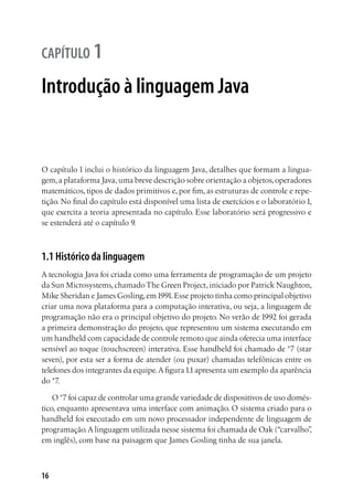 16
capítulo 1
Introdução à linguagem Java
O capítulo 1 inclui o histórico da linguagem Java, detalhes que formam a lingua-
gem,a plataforma Java,uma breve descrição sobre orientação a objetos,operadores
matemáticos, tipos de dados primitivos e, por fim, as estruturas de controle e repe-
tição. No final do capítulo está disponível uma lista de exercícios e o laboratório1,
que exercita a teoria apresentada no capítulo. Esse laboratório será progressivo e
se estenderá até o capítulo 9.
1.1 Histórico da linguagem
A tecnologia Java foi criada como uma ferramenta de programação de um projeto
da Sun Microsystems,chamado The Green Project, iniciado por Patrick Naughton,
Mike Sheridan e James Gosling,em1991.Esse projeto tinha como principal objetivo
criar uma nova plataforma para a computação interativa, ou seja, a linguagem de
programação não era o principal objetivo do projeto. No verão de 1992 foi gerada
a primeira demonstração do projeto, que representou um sistema executando em
um handheld com capacidade de controle remoto que ainda oferecia uma interface
sensível ao toque (touchscreen) interativa. Esse handheld foi chamado de *7 (star
seven), por esta ser a forma de atender (ou puxar) chamadas telefônicas entre os
telefones dos integrantes da equipe.A figura1.1apresenta um exemplo da aparência
do *7.
O *7 foi capaz de controlar uma grande variedade de dispositivos de uso domés-
tico, enquanto apresentava uma interface com animação. O sistema criado para o
handheld foi executado em um novo processador independente de linguagem de
programação.A linguagem utilizada nesse sistema foi chamada de Oak (“carvalho”,
em inglês), com base na paisagem que James Gosling tinha de sua janela.
 