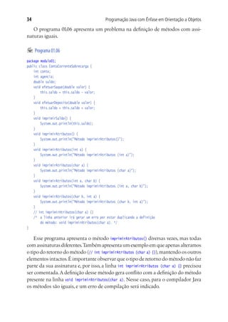 Programação Java com Ênfase em Orientação a Objetos34
O programa 01.06 apresenta um problema na definição de métodos com assi-
naturas iguais.
	Programa01.06
package modulo01;
public class ContaCorrenteSobrecarga {
	 int conta;
	 int agencia;
	 double saldo;
	 void efetuarSaque(double valor) {
			 this.saldo = this.saldo - valor;
	 }
	 void efetuarDeposito(double valor) {
			 this.saldo = this.saldo + valor;
	 }
	 void imprimirSaldo() {
			 System.out.println(this.saldo);
	 }
	 void imprimirAtributos() {
			 System.out.println("Método imprimirAtributos()");
	 }
	 void imprimirAtributos(int a) {
			 System.out.println("Método imprimirAtributos (int a)");
	 }
	 void imprimirAtributos(char a) {
			 System.out.println("Método imprimirAtributos (char a)");
	 }
	 void imprimirAtributos(int a, char b) {
			 System.out.println("Método imprimirAtributos (int a, char b)");
	 }
	 void imprimirAtributos(char b, int a) {
			 System.out.println("Método imprimirAtributos (char b, int a)");
	 }
	 // int imprimirAtributos(char a) {}
	 /*	 a linha anterior irá gerar um erro por estar duplicando a definição
			 do método: void imprimirAtributos(char a). */
}
Esse programa apresenta o método imprimirAtributos() diversas vezes, mas todas
com assinaturas diferentes.Também apresenta um exemplo em que apenas alteramos
o tipo do retorno do método (// int imprimirAtributos (char a) {}),mantendo os outros
elementos intactos.É importante observar que o tipo de retorno do método não faz
parte da sua assinatura e, por isso, a linha int imprimirAtributos (char a) {} precisou
ser comentada.A definição desse método gera conflito com a definição do método
presente na linha void imprimirAtributos(char a). Nesse caso, para o compilador Java
os métodos são iguais, e um erro de compilação será indicado.
 
