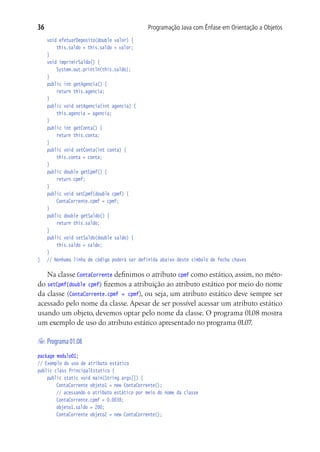 Programação Java com Ênfase em Orientação a Objetos36
	 void efetuarDeposito(double valor) {
			 this.saldo = this.saldo + valor;
	 }
	 void imprimirSaldo() {
			 System.out.println(this.saldo);
	 }
	 public int getAgencia() {
			 return this.agencia;
	 }
	 public void setAgencia(int agencia) {
			 this.agencia = agencia;
	 }
	 public int getConta() {
			 return this.conta;
	 }
	 public void setConta(int conta) {
			 this.conta = conta;
	 }
	 public double getCpmf() {
			 return cpmf;
	 }
	 public void setCpmf(double cpmf) {
			 ContaCorrente.cpmf = cpmf;
	 }
	 public double getSaldo() {
			 return this.saldo;
	 }
	 public void setSaldo(double saldo) {
			 this.saldo = saldo;
	 }
}	 // Nenhuma linha de código poderá ser definida abaixo deste símbolo de fecha chaves
Na classe ContaCorrente definimos o atributo cpmf como estático, assim, no méto-
do setCpmf(double cpmf) fizemos a atribuição ao atributo estático por meio do nome
da classe (ContaCorrente.cpmf = cpmf), ou seja, um atributo estático deve sempre ser
acessado pelo nome da classe. Apesar de ser possível acessar um atributo estático
usando um objeto, devemos optar pelo nome da classe. O programa 01.08 mostra
um exemplo de uso do atributo estático apresentado no programa 01.07.
	Programa01.08
package modulo01;
// Exemplo do uso de atributo estático
public class PrincipalEstatico {
	 public static void main(String args[]) {
			 ContaCorrente objeto1 = new ContaCorrente();
			 // acessando o atributo estático por meio do nome da classe
			 ContaCorrente.cpmf = 0.0038;
			 objeto1.saldo = 200;
			 ContaCorrente objeto2 = new ContaCorrente();
 