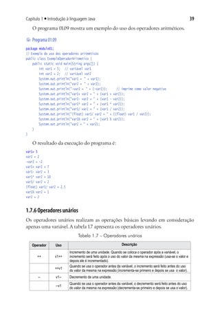 39Capítulo 1 ■ Introdução à linguagem Java
O programa 01.09 mostra um exemplo do uso dos operadores aritméticos.
	Programa01.09
package modulo01;
// Exemplo do uso dos operadores aritméticos
public class ExemploOperadorAritmetico {
	 public static void main(String args[]) {
			 int var1 = 5;	 // variável var1
			 int var2 = 2;	 // variável var2
			 System.out.println("var1 =	 " + var1);
			 System.out.println("var2 =	 " + var2);
			 System.out.println("-var2 =	 " + (-var2));		 // imprime como valor negativo
			 System.out.println("var1+ var2 = " + (var1 + var2));
			 System.out.println("var1- var2 = " + (var1 - var2));
			 System.out.println("var1* var2 = " + (var1 * var2));
			 System.out.println("var1/ var2 = " + (var1 / var2));
			 System.out.println("(float) var1/ var2 = " + ((float) var1 / var2));
			 System.out.println("var1% var2 = " + (var1 % var2));
			 System.out.println("var2 = " + var2);
	 }
}
O resultado da execução do programa é:
var1= 5
var2 = 2
-var2 = -2
var1+ var2 = 7
var1- var2 = 3
var1* var2 = 10
var1/ var2 = 2
(float) var1/ var2 = 2.5
var1% var2 = 1
var2 = 2
1.7.6 Operadores unários
Os operadores unários realizam as operações básicas levando em consideração
apenas uma variável. A tabela 1.7 apresenta os operadores unários.
Tabela 1.7 – Operadores unários
Operador Uso Descrição
++ v1++
Incremento de uma unidade. Quando se coloca o operador após a variável, o
incremento será feito após o uso do valor da mesma na expressão (usa-se o valor e
depois ele é incrementado).
++v1
Quando se usa o operador antes da variável, o incremento será feito antes do uso
do valor da mesma na expressão (incrementa-se primeiro e depois se usa o valor).
-- v1-- Decremento de uma unidade.
--v1
Quando se usa o operador antes da variável, o decremento será feito antes do uso
do valor da mesma na expressão (decrementa-se primeiro e depois se usa o valor).
 